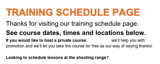 TRAINING SCHEDULE PAGE
Thanks for visiting our training schedule page.
See course dates, times and locations below.
If you would like to host a private course, contact us, we’ll help you with promotion and we’ll let you take the course for free. It’s our way of saying thanks!
Looking to schedule lessons at the shooting range?
Click Here