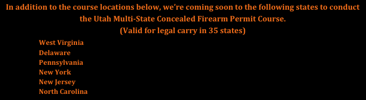 In addition to the course locations below, we’re coming soon to the following states to conduct the Utah Multi-State Concealed Firearm Permit Course. 
(Valid for legal carry in 35 states)

                        West Virginia
                        Delaware
                        Pennsylvania
                        New York
                        North Carolina
