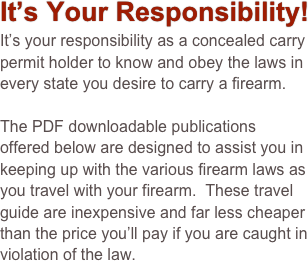 It’s Your Responsibility!
It’s your responsibility as a concealed carry permit holder to know and obey the laws in every state you desire to carry a firearm.

The PDF downloadable publications offered below are designed to assist you in keeping up with the various firearm laws as you travel with your firearm.  These travel guide are inexpensive and far less cheaper than the price you’ll pay if you are caught in violation of the law.     