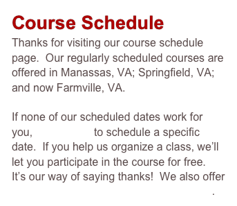 Course Schedule
Thanks for visiting our course schedule page.  Our regularly scheduled courses are offered in Manassas, VA; Springfield, VA; and now Farmville, VA.  

If none of our scheduled dates work for you, contact us to schedule a specific date.  If you help us organize a class, we’ll let you participate in the course for free.  It’s our way of saying thanks!  We also offer one-on-one instruction & consultation.