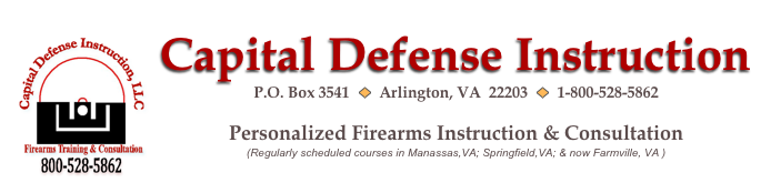 ￼Capital Defense Instruction
P.O. Box 3541  ￼  Arlington, VA  22203  ￼  1-800-528-5862  CapitalDefenseInstruction@gmail.com
Personalized Firearms Instruction & Consultation
(Regularly scheduled courses in Manassas,VA; Springfield,VA; & now Farmville, VA )